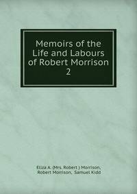 Memoirs of the Life and Labours of Robert Morrison. 2