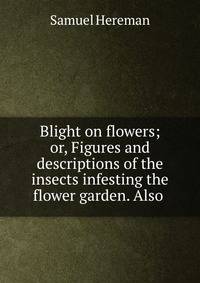 Blight on flowers; or, Figures and descriptions of the insects infesting the flower garden. Also .