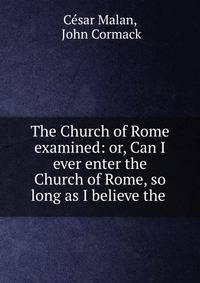 The Church of Rome examined: or, Can I ever enter the Church of Rome, so long as I believe the .