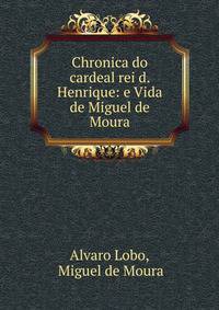 Chronica do cardeal rei d. Henrique: e Vida de Miguel de Moura