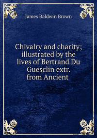 Chivalry and charity; illustrated by the lives of Bertrand Du Guesclin extr. from Ancient .