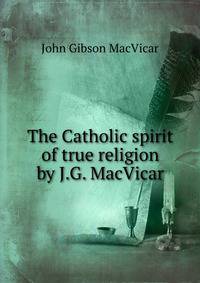 The Catholic spirit of true religion by J.G. MacVicar.