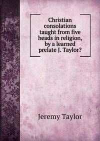Christian consolations taught from five heads in religion, by a learned prelate J. Taylor?.