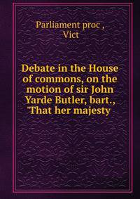 Debate in the House of commons, on the motion of sir John Yarde Butler, bart., 'That her majesty .