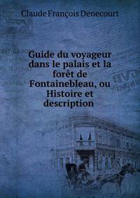 Guide du voyageur dans le palais et la foret de Fontainebleau, ou Histoire et description .