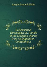 Ecclesiastical chronology; or, Annals of the Christian church, from its foundation: Containing a .