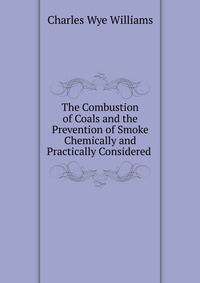 The Combustion of Coals and the Prevention of Smoke Chemically and Practically Considered .