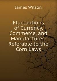 Fluctuations of Currency, Commerce, and Manufactures: Referable to the Corn Laws