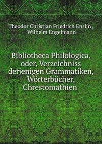 Bibliotheca Philologica, oder, Verzeichniss derjenigen Grammatiken, Worterbucher, Chrestomathien .