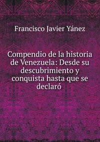 Compendio de la historia de Venezuela: Desde su descubrimiento y conquista hasta que se declaro .