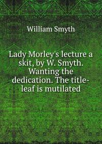 Lady Morley's lecture a skit, by W. Smyth. Wanting the dedication. The title-leaf is mutilated.