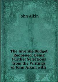 The Juvenile Budget Reopened: Being Further Selections from the Writings of John Aikin, with .