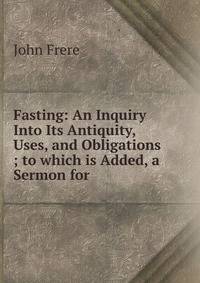 Fasting: An Inquiry Into Its Antiquity, Uses, and Obligations ; to which is Added, a Sermon for .