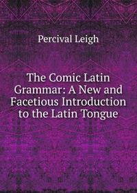 The Comic Latin Grammar: A New and Facetious Introduction to the Latin Tongue