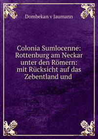 Colonia Sumlocenne: Rottenburg am Neckar unter den Romern: mit Rucksicht auf das Zebentland und .