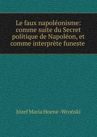 Le faux napoleonisme: comme suite du Secret politique de Napoleon, et comme interprete funeste .