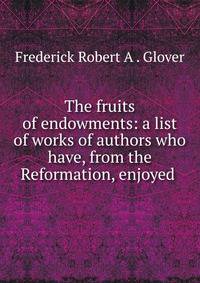 The fruits of endowments: a list of works of authors who have, from the Reformation, enjoyed .