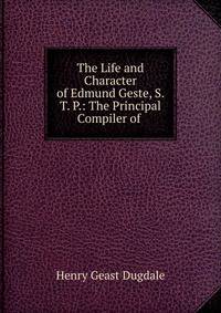 The Life and Character of Edmund Geste, S. T. P.: The Principal Compiler of .