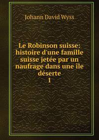 Le Robinson suisse: histoire d'une famille suisse jet?e par un naufrage dans une ?le d?serte