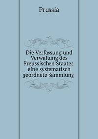 Die Verfassung und Verwaltung des Preussischen Staates, eine systematisch geordnete Sammlung .
