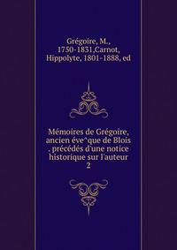 Me?moires de Gre?goire, ancien e?ve?que de Blois . pre?ce?de?s d'une notice historique sur l'auteur