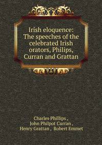 Irish eloquence: The speeches of the celebrated Irish orators, Philips, Curran and Grattan