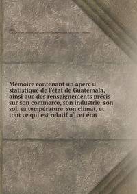 Me?moire contenant un aperc?u statistique de l'e?tat de Guate?mala, ainsi que des renseignements pre?cis sur son commerce, son industrie, son sol, sa tempe?rature, son climat, et tout ce qui est relatif a? cet e?tat