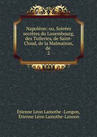 Napoleon: ou, Soirees secretes du Luxembourg, des Tuileries, de Saint-Cloud, de la Malmaison, de .