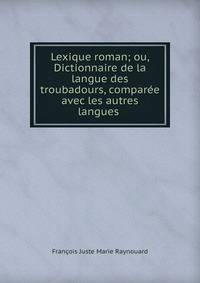 Lexique roman; ou, Dictionnaire de la langue des troubadours, comparee avec les autres langues .