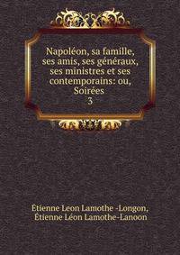 Napoleon, sa famille, ses amis, ses generaux, ses ministres et ses contemporains: ou, Soirees .