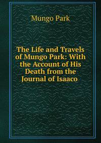 The Life and Travels of Mungo Park: With the Account of His Death from the Journal of Isaaco .