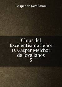Obras del Excelentsimo Seor D. Gaspar Melchor de Jovellanos. 5