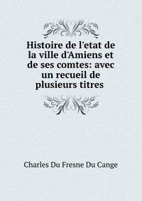 Histoire de l'etat de la ville d'Amiens et de ses comtes: avec un recueil de plusieurs titres .