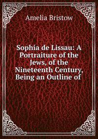 Sophia de Lissau: A Portraiture of the Jews, of the Nineteenth Century, Being an Outline of .