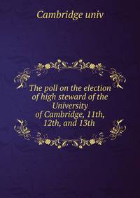 The poll on the election of high steward of the University of Cambridge, 11th, 12th, and 13th .