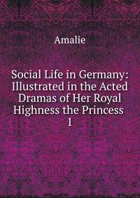 Social Life in Germany: Illustrated in the Acted Dramas of Her Royal Highness the Princess .. 1