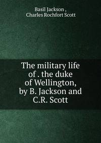 The military life of . the duke of Wellington, by B. Jackson and C.R. Scott
