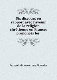 Six discours en rapport avec l'avenir de la religion chr?tienne en France: prononc?s les .