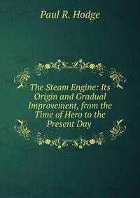 The Steam Engine: Its Origin and Gradual Improvement, from the Time of Hero to the Present Day .