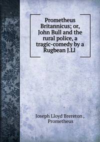 Prometheus Britannicus; or, John Bull and the rural police, a tragic-comedy by a Rugbean J.Ll .