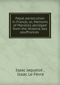 Papal persecution in France; or, Memoirs of Marolles abridged from the Histoire des souffrances .