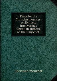 Peace for the Christian mourner; or, Extracts from various Christian authors, on the subject of .