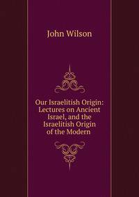 Our Israelitish Origin: Lectures on Ancient Israel, and the Israelitish Origin of the Modern .