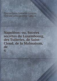 Napoleon: ou, Soirees secretes du Luxembourg, des Tuileries, de Saint-Cloud, de la Malmaison, de .