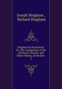Origines Ecclesiastic: Or, The Antiquities of the Christian Church, and Other Works, of the Rev .. 2