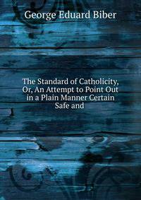 The Standard of Catholicity, Or, An Attempt to Point Out in a Plain Manner Certain Safe and .
