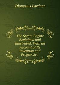 The Steam Engine Explained and Illustrated: With an Account of Its Invention and Progressive .