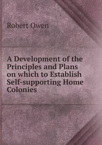 A Development of the Principles and Plans on which to Establish Self-supporting Home Colonies .