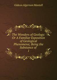 The Wonders of Geology: Or A Familiar Exposition of Geological Phenomena; Being the Substance of .. 1