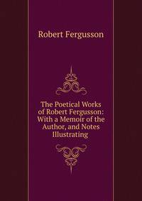 The Poetical Works of Robert Fergusson: With a Memoir of the Author, and Notes Illustrating .